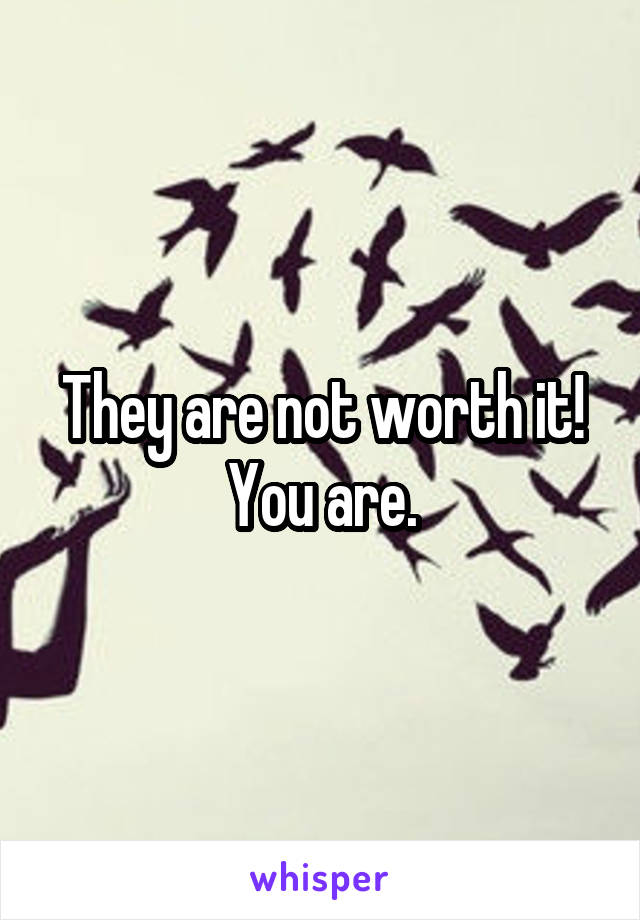 They are not worth it! You are.