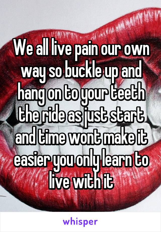 We all live pain our own way so buckle up and hang on to your teeth the ride as just start and time wont make it easier you only learn to live with it