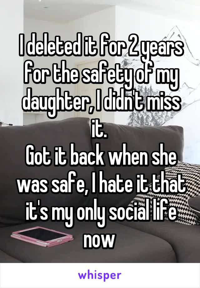 I deleted it for 2 years for the safety of my daughter, I didn't miss it. 
Got it back when she was safe, I hate it that it's my only social life now 