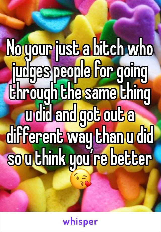 No your just a bitch who judges people for going through the same thing u did and got out a different way than u did so u think you’re better 😘