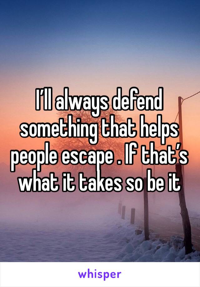 I’ll always defend something that helps people escape . If that’s what it takes so be it