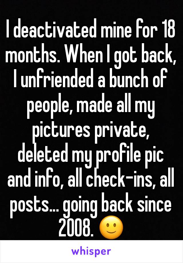 I deactivated mine for 18 months. When I got back, I unfriended a bunch of people, made all my pictures private, deleted my profile pic and info, all check-ins, all posts... going back since 2008. ðŸ™‚