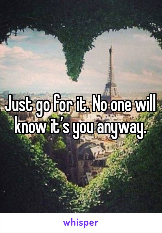 Just go for it. No one will know it’s you anyway.