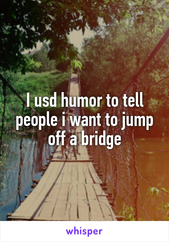 I usd humor to tell people i want to jump off a bridge