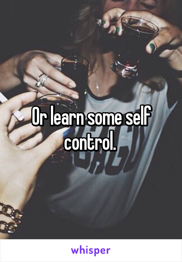 Or learn some self control. 