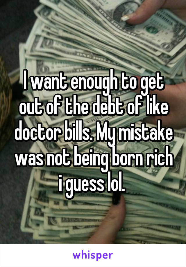 I want enough to get out of the debt of like doctor bills. My mistake was not being born rich i guess lol. 