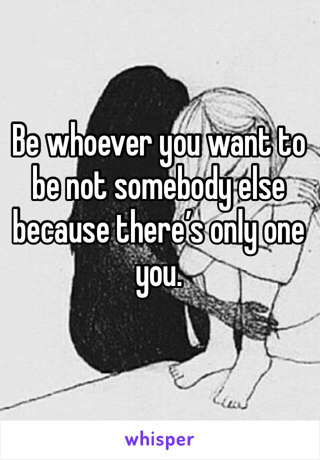 Be whoever you want to be not somebody else because there’s only one you. 