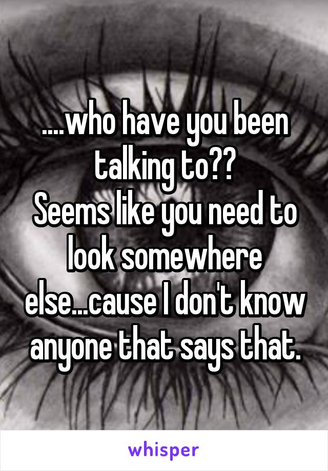 ....who have you been talking to??
Seems like you need to look somewhere else...cause I don't know anyone that says that.