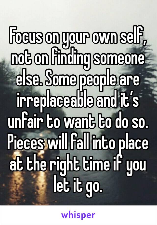 Focus on your own self, not on finding someone else. Some people are irreplaceable and it’s unfair to want to do so. Pieces will fall into place at the right time if you let it go.