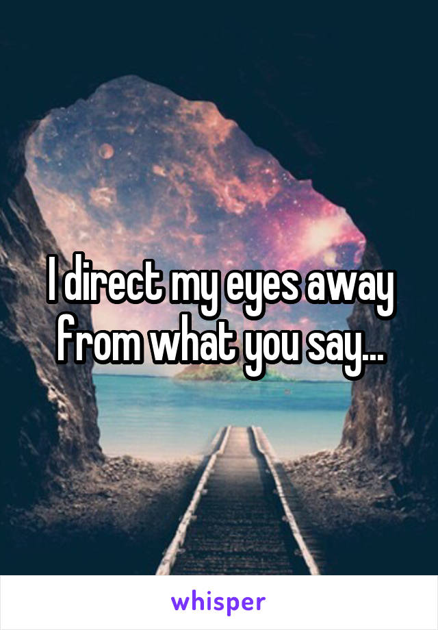 I direct my eyes away from what you say...
