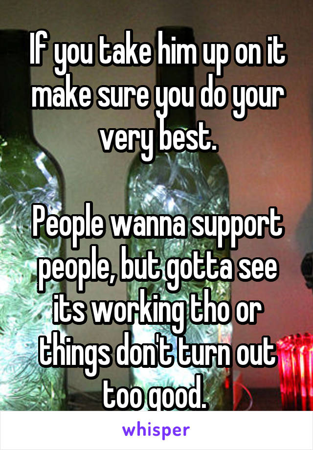 If you take him up on it make sure you do your very best.

People wanna support people, but gotta see its working tho or things don't turn out too good. 