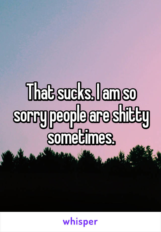 That sucks. I am so sorry people are shitty sometimes.