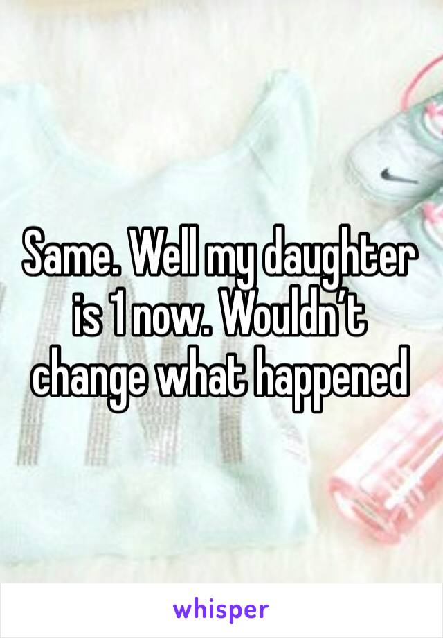 Same. Well my daughter is 1 now. Wouldn’t change what happened