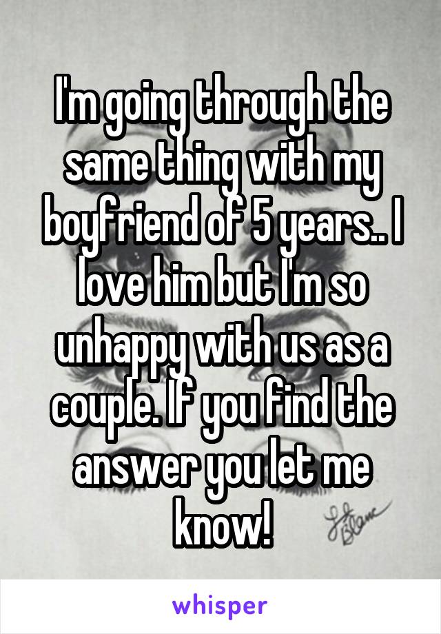 I'm going through the same thing with my boyfriend of 5 years.. I love him but I'm so unhappy with us as a couple. If you find the answer you let me know!