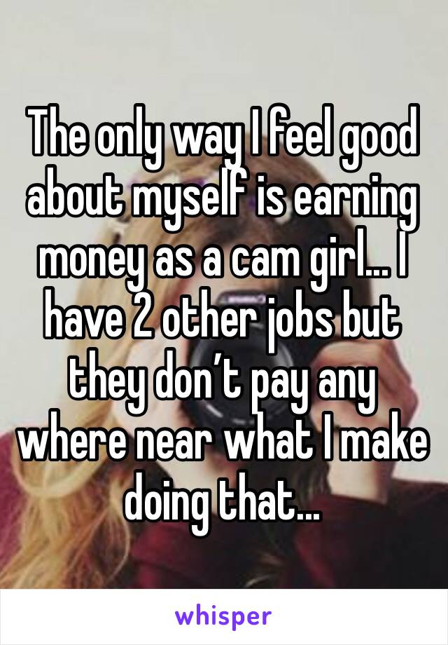 The only way I feel good about myself is earning money as a cam girl... I have 2 other jobs but they don’t pay any where near what I make doing that... 