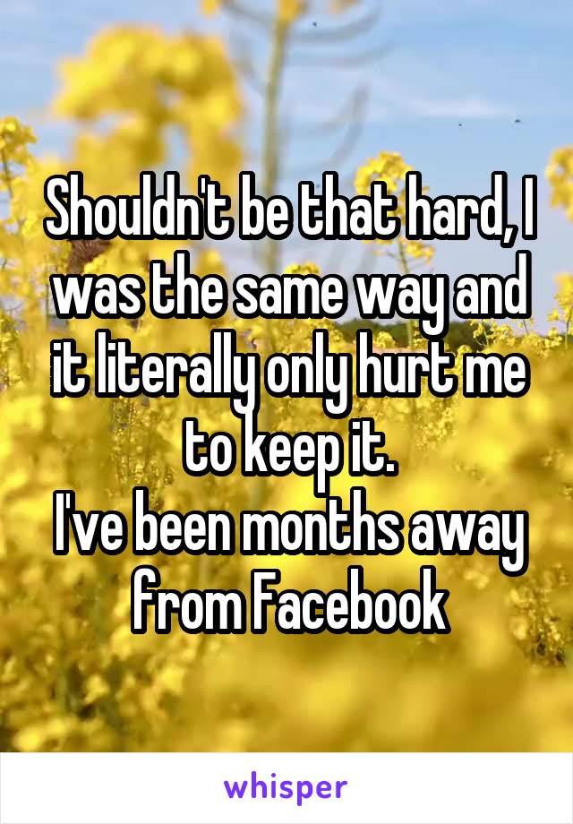 Shouldn't be that hard, I was the same way and it literally only hurt me to keep it.
I've been months away from Facebook