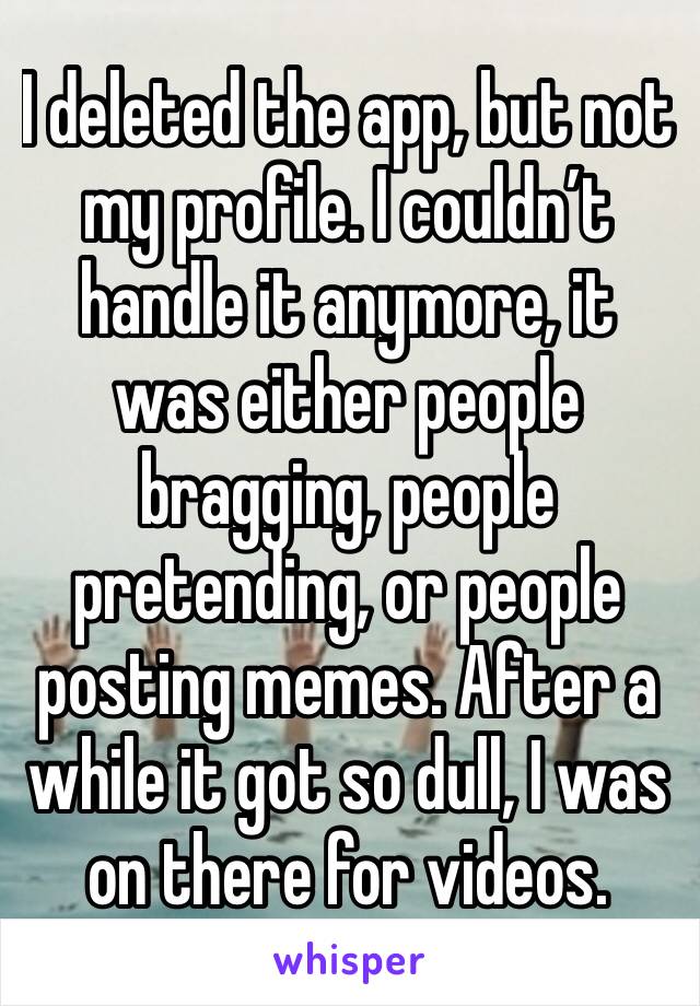I deleted the app, but not my profile. I couldn’t handle it anymore, it was either people bragging, people pretending, or people posting memes. After a while it got so dull, I was on there for videos.