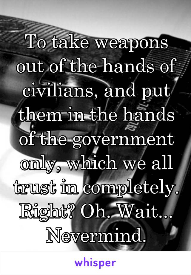 To take weapons out of the hands of civilians, and put them in the hands of the government only, which we all trust in completely. Right? Oh. Wait... Nevermind.