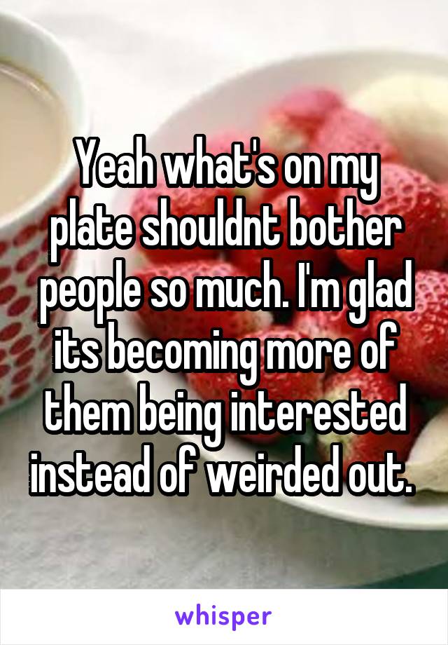 Yeah what's on my plate shouldnt bother people so much. I'm glad its becoming more of them being interested instead of weirded out. 