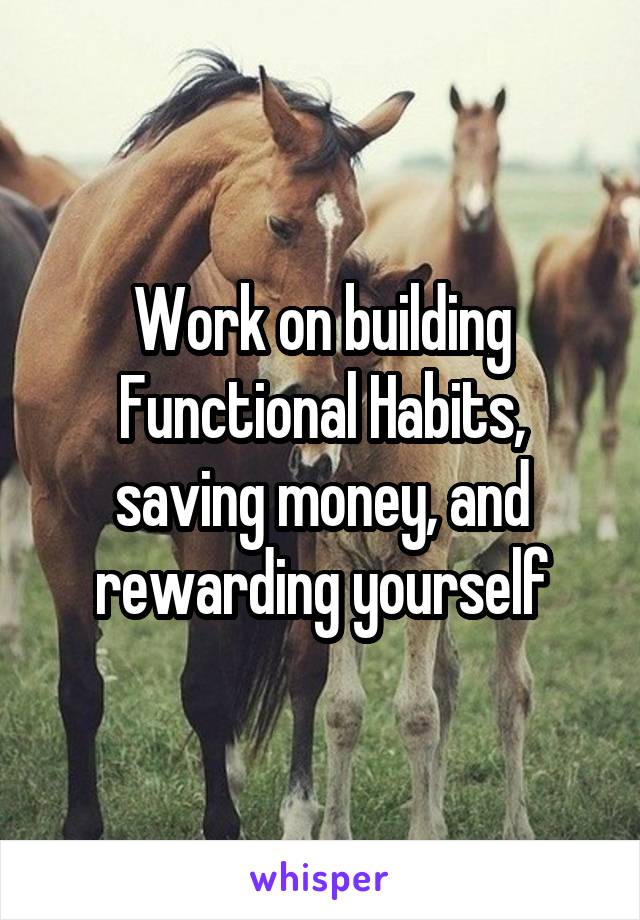 Work on building Functional Habits, saving money, and rewarding yourself