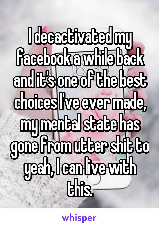 I decactivated my facebook a while back and it's one of the best choices I've ever made, my mental state has gone from utter shit to yeah, I can live with this.