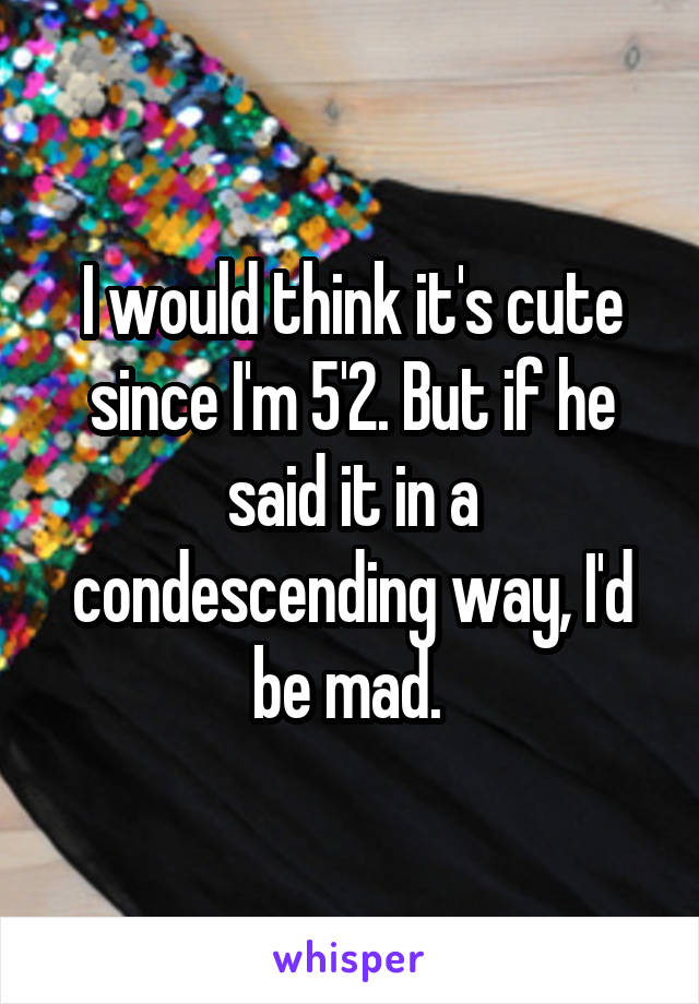 I would think it's cute since I'm 5'2. But if he said it in a condescending way, I'd be mad. 