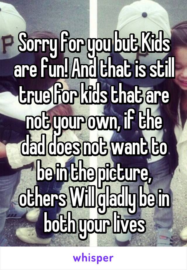 Sorry for you but Kids are fun! And that is still true for kids that are not your own, if the dad does not want to be in the picture, others Will gladly be in both your lives