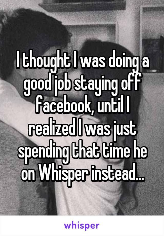 I thought I was doing a good job staying off facebook, until I realized I was just spending that time he on Whisper instead...