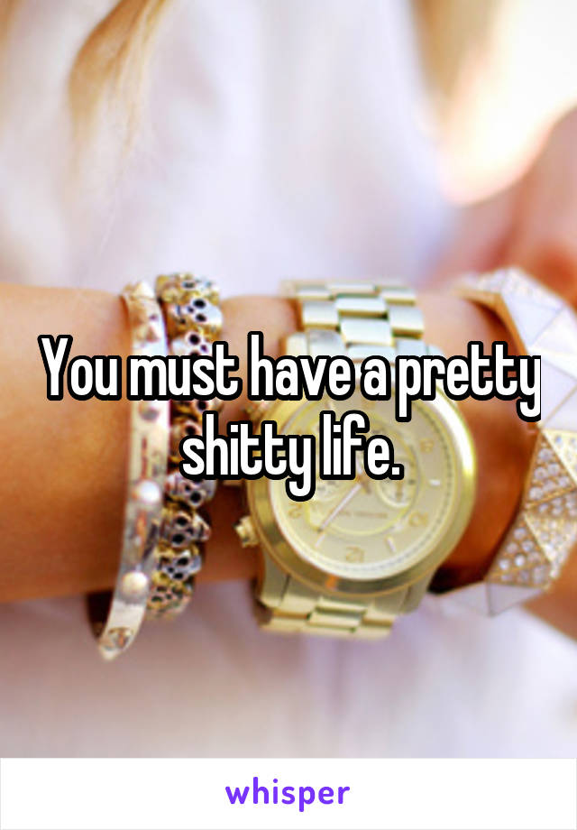 You must have a pretty shitty life.