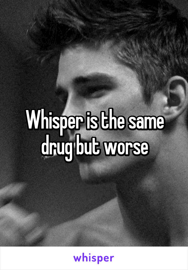 Whisper is the same drug but worse