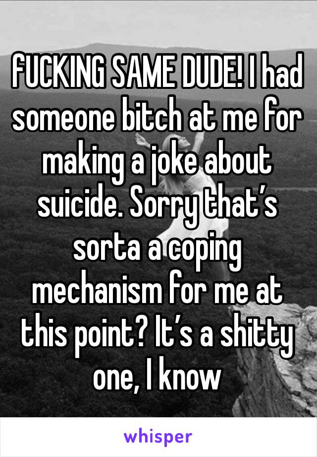 fUCKING SAME DUDE! I had someone bitch at me for making a joke about suicide. Sorry that’s sorta a coping mechanism for me at this point? It’s a shitty one, I know 