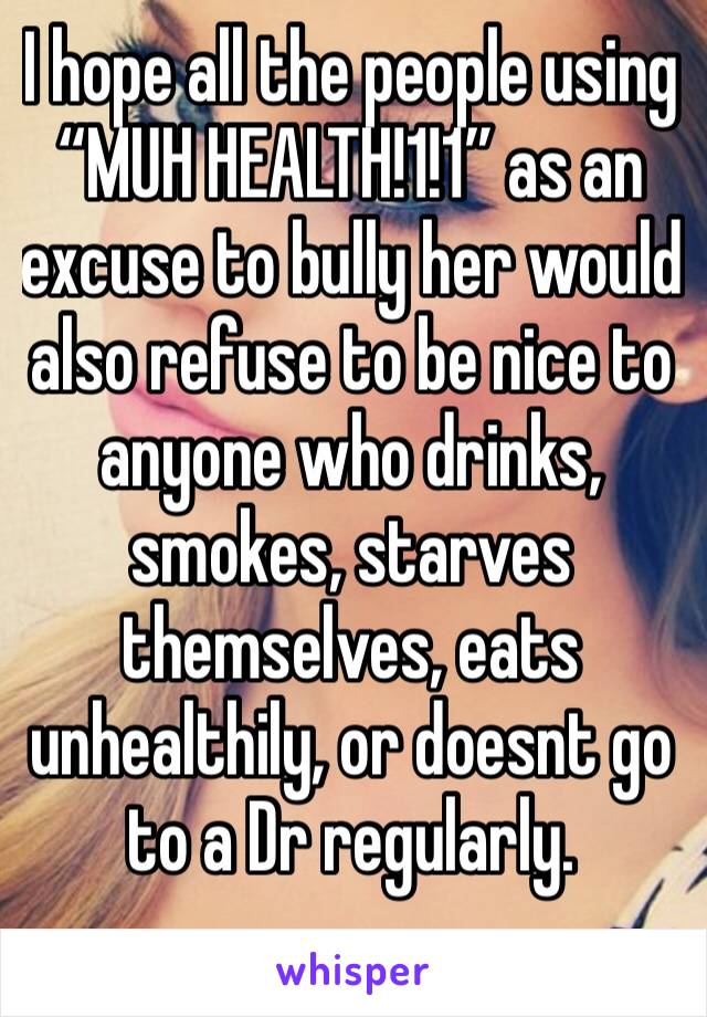 I hope all the people using “MUH HEALTH!1!1” as an excuse to bully her would also refuse to be nice to anyone who drinks, smokes, starves themselves, eats unhealthily, or doesnt go to a Dr regularly.