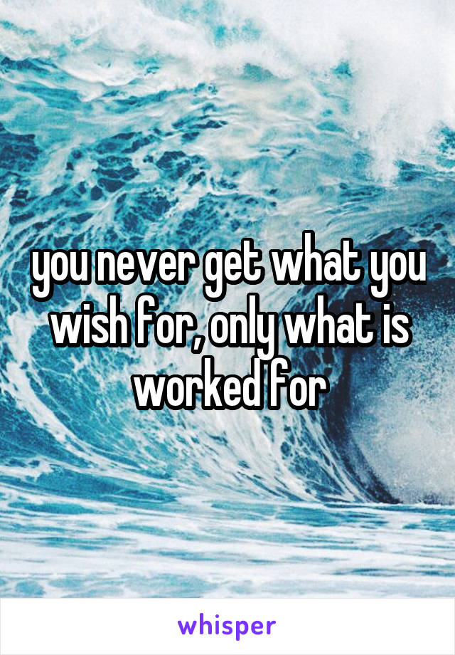 you never get what you wish for, only what is worked for