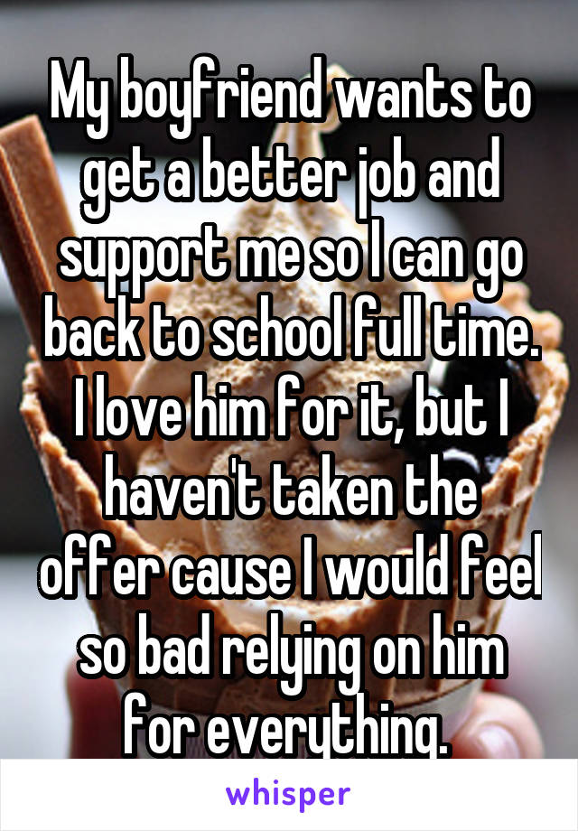 My boyfriend wants to get a better job and support me so I can go back to school full time. I love him for it, but I haven't taken the offer cause I would feel so bad relying on him for everything. 