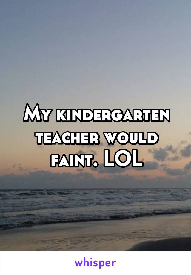 My kindergarten teacher would faint. LOL
