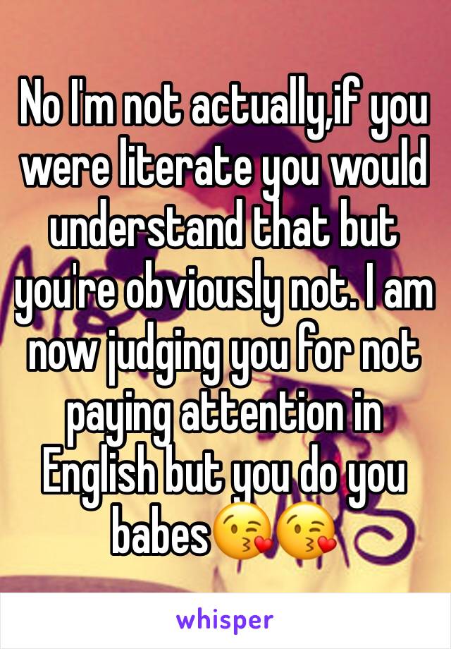 No I'm not actually,if you were literate you would understand that but you're obviously not. I am now judging you for not paying attention in English but you do you babes😘😘