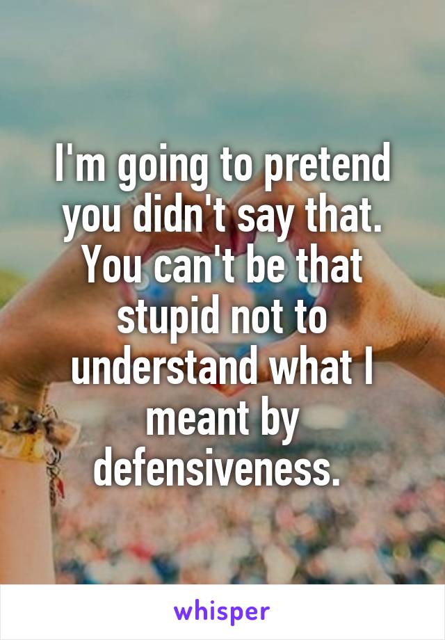 I'm going to pretend you didn't say that. You can't be that stupid not to understand what I meant by defensiveness. 