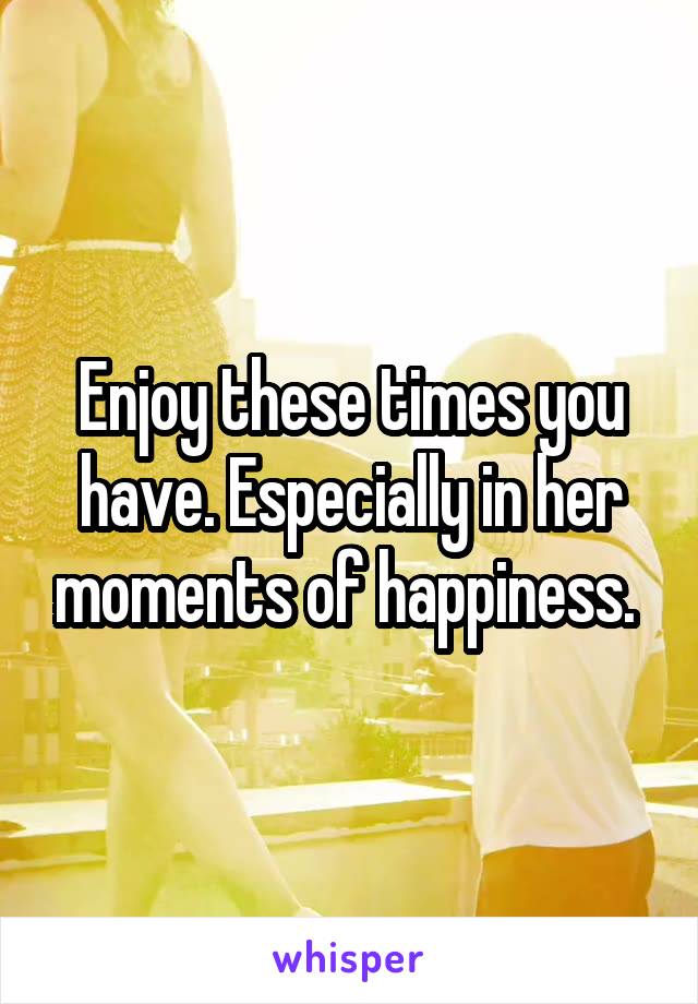 Enjoy these times you have. Especially in her moments of happiness. 