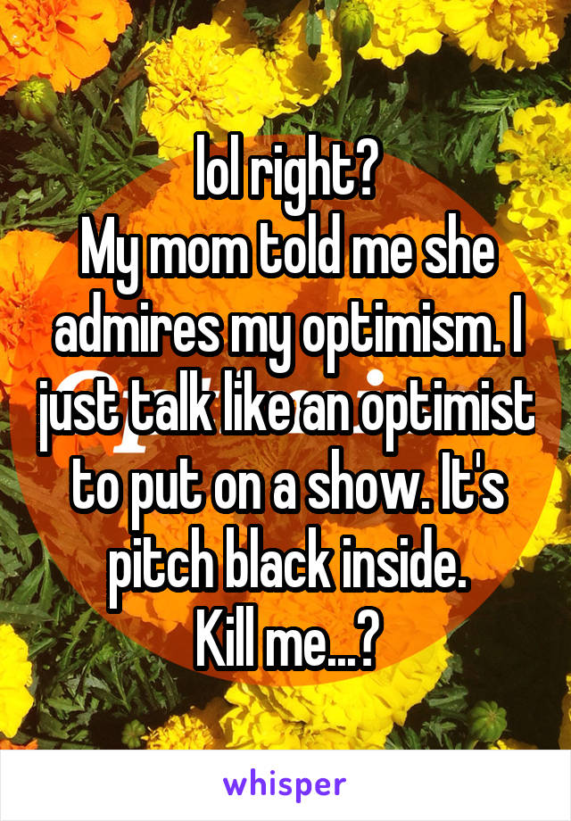 lol right?
My mom told me she admires my optimism. I just talk like an optimist to put on a show. It's pitch black inside.
Kill me...?