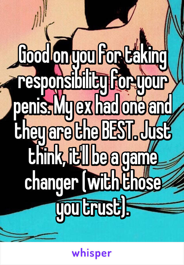 Good on you for taking responsibility for your penis. My ex had one and they are the BEST. Just think, it'll be a game changer (with those you trust).
