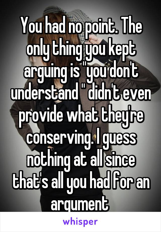 You had no point. The only thing you kept arguing is "you don't understand " didn't even provide what they're conserving. I guess nothing at all since that's all you had for an argument 