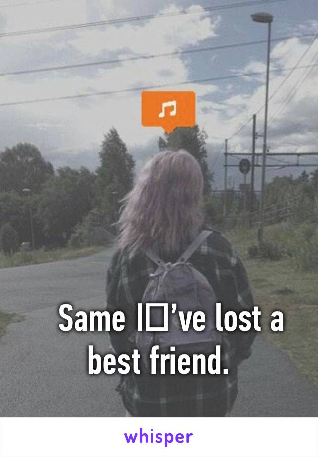 Same I️’ve lost a best friend.