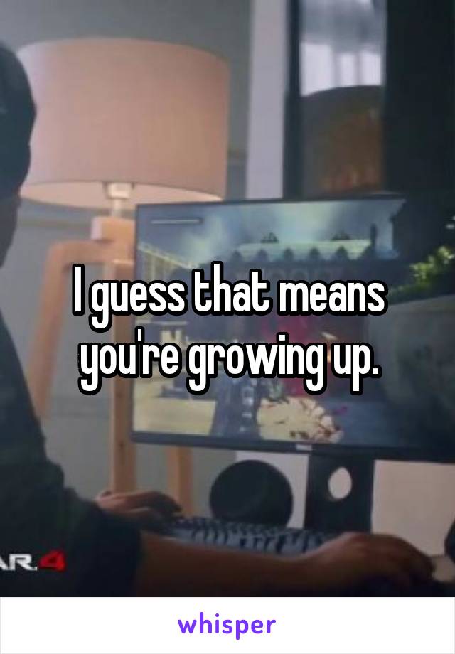 I guess that means you're growing up.