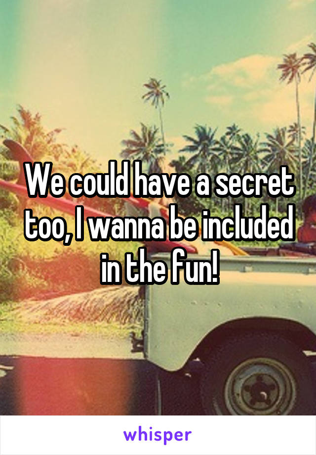 We could have a secret too, I wanna be included in the fun!