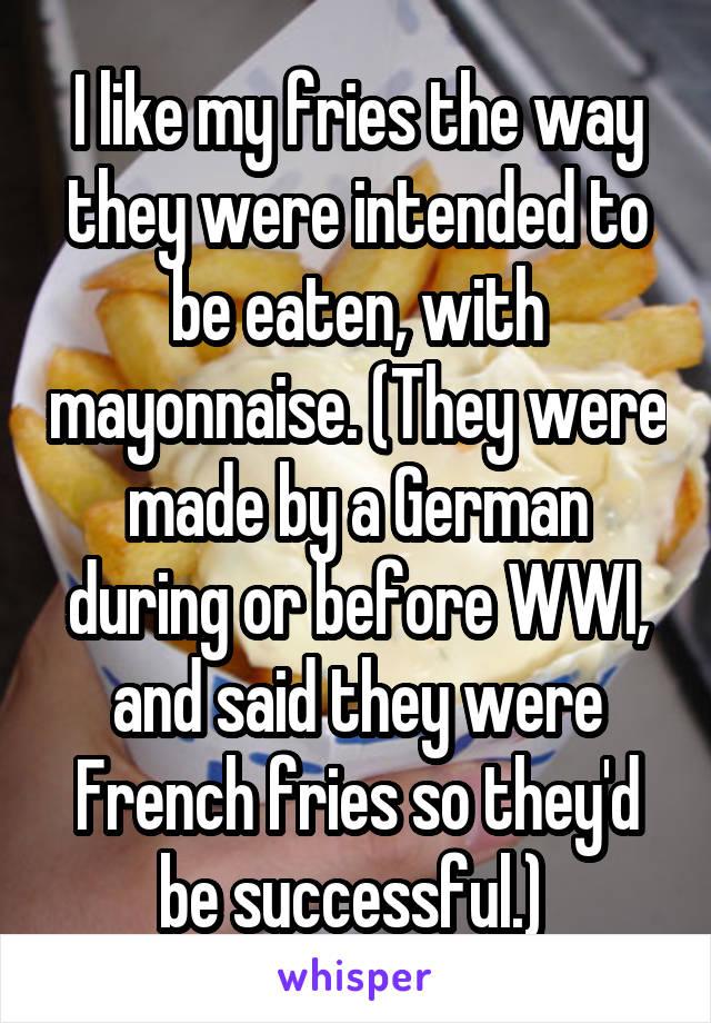 I like my fries the way they were intended to be eaten, with mayonnaise. (They were made by a German during or before WWI, and said they were French fries so they'd be successful.) 