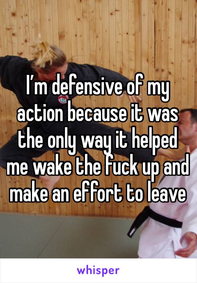 I’m defensive of my action because it was the only way it helped me wake the fuck up and make an effort to leave