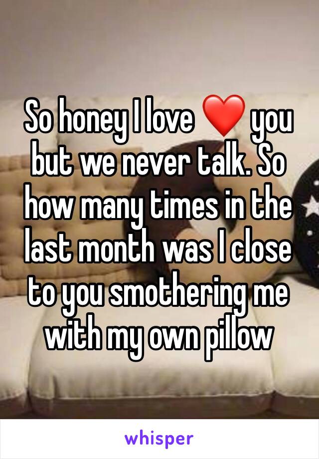 So honey I love ❤️ you but we never talk. So how many times in the last month was I close to you smothering me with my own pillow