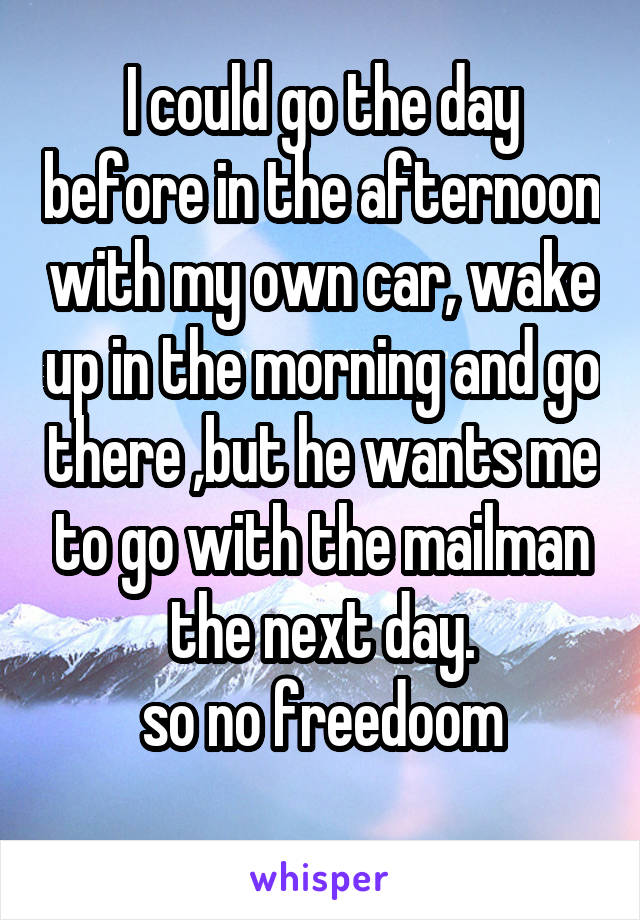 I could go the day before in the afternoon with my own car, wake up in the morning and go there ,but he wants me to go with the mailman the next day.
so no freedoom
