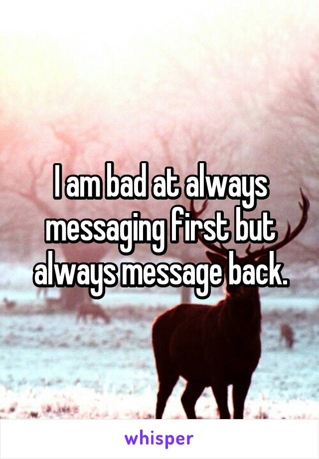 I am bad at always messaging first but always message back.