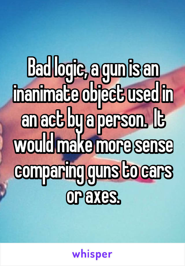 Bad logic, a gun is an inanimate object used in an act by a person.  It would make more sense comparing guns to cars or axes.